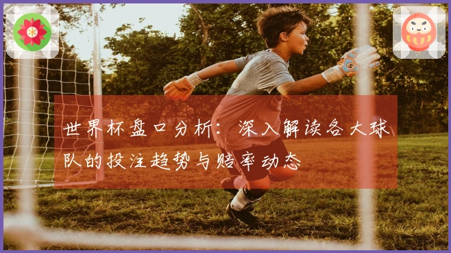 世界杯盘口分析：深入解读各大球队的投注趋势与赔率动态
